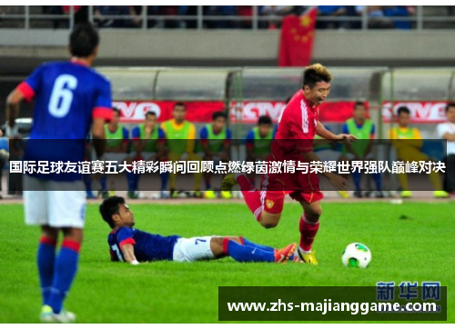 国际足球友谊赛五大精彩瞬间回顾点燃绿茵激情与荣耀世界强队巅峰对决 国际足球友谊赛五大精彩瞬间回顾点燃绿茵激情与荣耀世界强队巅峰对决